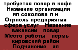 требуется повар в кафе › Название организации ­ ип соколова л.н. › Отрасль предприятия ­ сфера услуг › Название вакансии ­ повар › Место работы ­ пермь. кировский район › Подчинение ­ ип › Минимальный оклад ­ 700 › Процент ­ 3 › Возраст от ­ 20 › Возраст до ­ 60 - Пермский край, Пермь г. Работа » Вакансии   . Пермский край,Пермь г.